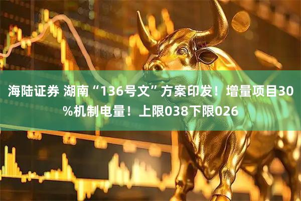 海陆证券 湖南“136号文”方案印发！增量项目30%机制电量！上限038下限026