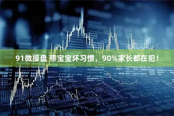 91微操盘 带宝宝坏习惯，90%家长都在犯！