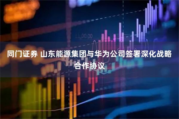 同门证券 山东能源集团与华为公司签署深化战略合作协议