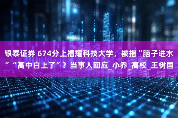 银泰证券 674分上福耀科技大学，被指“脑子进水”“高中白上了”？当事人回应_小乔_高校_王树国
