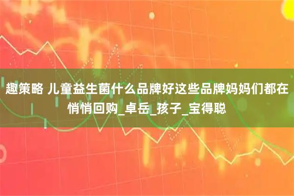 趣策略 儿童益生菌什么品牌好这些品牌妈妈们都在悄悄回购_卓岳_孩子_宝得聪