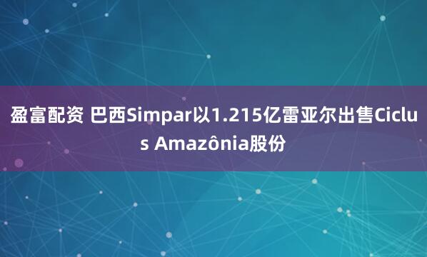盈富配资 巴西Simpar以1.215亿雷亚尔出售Ciclus Amazônia股份