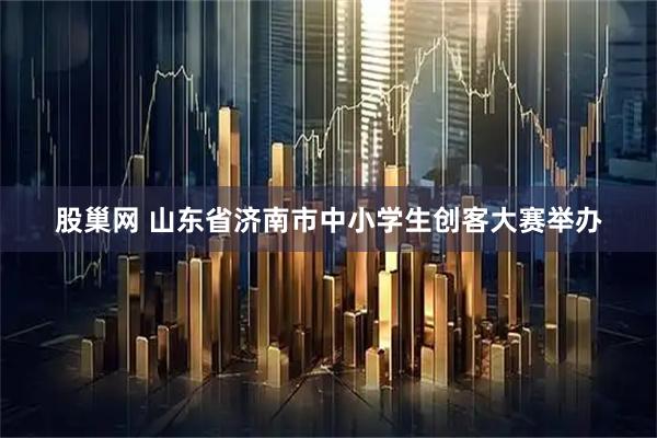 股巢网 山东省济南市中小学生创客大赛举办