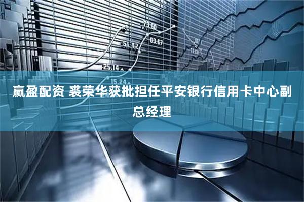 赢盈配资 裘荣华获批担任平安银行信用卡中心副总经理