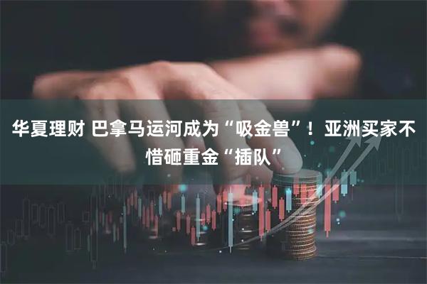 华夏理财 巴拿马运河成为“吸金兽”！亚洲买家不惜砸重金“插队”